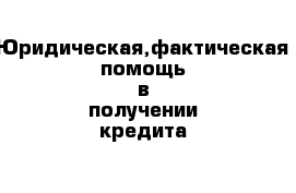 Юридическая,фактическая помощь в получении кредита